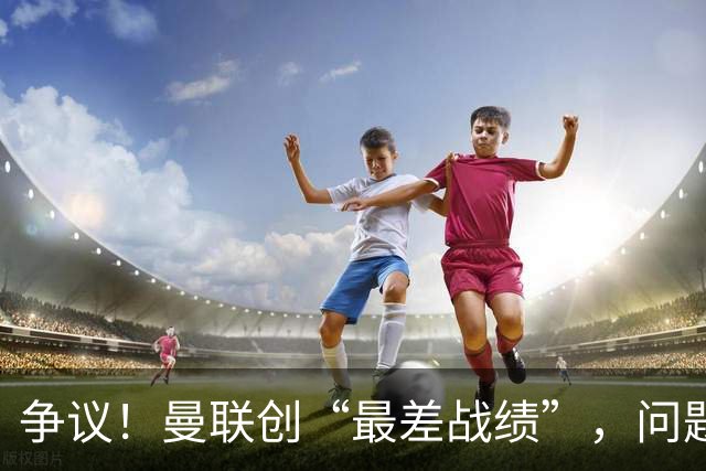 争议！曼联创“最差战绩”，问题根源被“扒出”，3年未投资后防