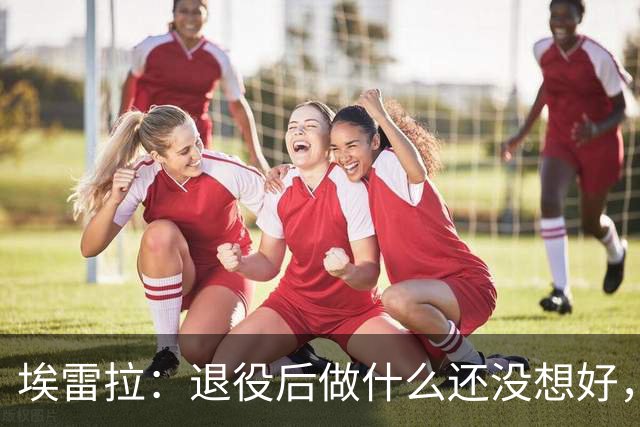 埃雷拉：退役后做什么还没想好，执教和媒体工作我都喜欢