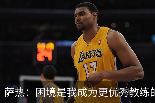 萨热：困境是我成为更优秀教练的机会；德泽尔比是我的榜样